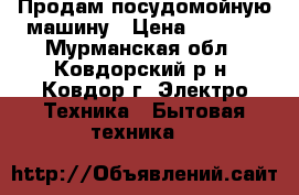 Продам посудомойную машину › Цена ­ 1 000 - Мурманская обл., Ковдорский р-н, Ковдор г. Электро-Техника » Бытовая техника   